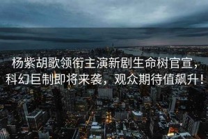 楊紫胡歌領(lǐng)銜主演新劇生命樹官宣，科幻巨制即將來襲，觀眾期待值飆升！