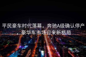 平民豪車時代落幕，奔馳A級確認停產(chǎn)，豪華車市場迎來新格局