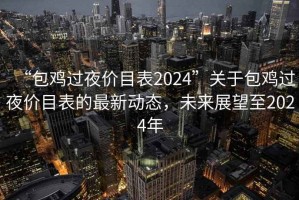 “包雞過夜價(jià)目表2024”關(guān)于包雞過夜價(jià)目表的最新動(dòng)態(tài)，未來展望至2024年