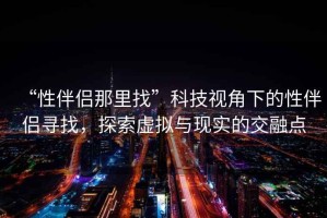 “性伴侶那里找”科技視角下的性伴侶尋找，探索虛擬與現(xiàn)實的交融點
