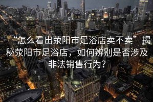 “怎么看出滎陽(yáng)市足浴店賣(mài)不賣(mài)”揭秘滎陽(yáng)市足浴店，如何辨別是否涉及非法銷(xiāo)售行為？