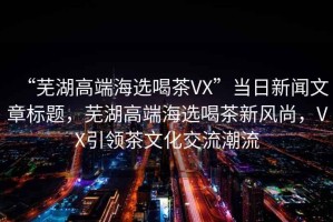 “蕪湖高端海選喝茶VX”當(dāng)日新聞文章標(biāo)題，蕪湖高端海選喝茶新風(fēng)尚，VX引領(lǐng)茶文化交流潮流