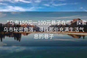 “烏市150元一100元巷子在哪”探索烏市秘密角落，尋找那些充滿生活氣息的巷子