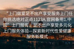 “上門做愛足不出戶享受服務(wù)上門任你挑選絕對(duì)正點(diǎn)1123A.官網(wǎng)備用1.中國”上門服務(wù)，足不出戶享受多元化上門服務(wù)體驗(yàn)—探索新時(shí)代性愛健康服務(wù)新模式
