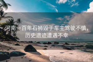 河南一百年石獅毀于車主駕駛不慎，歷史遺跡遭遇不幸