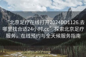 “北京足療在線打開2024DD1126.去哪里找合適24小時.cc”探索北京足療服務(wù)，在線預(yù)約與全天候服務(wù)指南