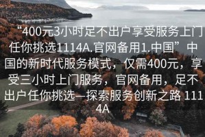 “400元3小時(shí)足不出戶享受服務(wù)上門任你挑選1114A.官網(wǎng)備用1.中國(guó)”中國(guó)的新時(shí)代服務(wù)模式，僅需400元，享受三小時(shí)上門服務(wù)，官網(wǎng)備用，足不出戶任你挑選—探索服務(wù)創(chuàng)新之路 1114A