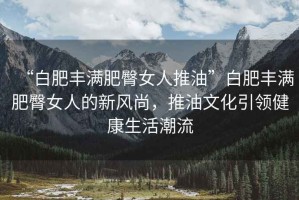 “白肥豐滿肥臀女人推油”白肥豐滿肥臀女人的新風(fēng)尚，推油文化引領(lǐng)健康生活潮流