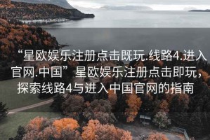 “星歐娛樂注冊(cè)點(diǎn)擊既玩.線路4.進(jìn)入官網(wǎng).中國(guó)”星歐娛樂注冊(cè)點(diǎn)擊即玩，探索線路4與進(jìn)入中國(guó)官網(wǎng)的指南