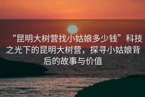 “昆明大樹營找小姑娘多少錢”科技之光下的昆明大樹營，探尋小姑娘背后的故事與價值