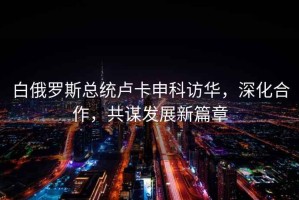 白俄羅斯總統(tǒng)盧卡申科訪華，深化合作，共謀發(fā)展新篇章