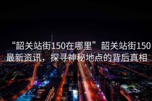 “韶關(guān)站街150在哪里”韶關(guān)站街150最新資訊，探尋神秘地點的背后真相