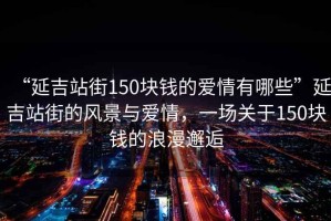 “延吉站街150塊錢的愛情有哪些”延吉站街的風(fēng)景與愛情，一場關(guān)于150塊錢的浪漫邂逅