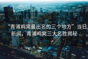 “青浦雞窩最出名的三個(gè)地方”當(dāng)日新聞，青浦雞窩三大名勝揭秘