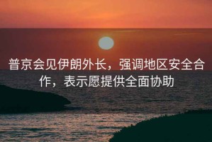 普京會(huì)見伊朗外長，強(qiáng)調(diào)地區(qū)安全合作，表示愿提供全面協(xié)助