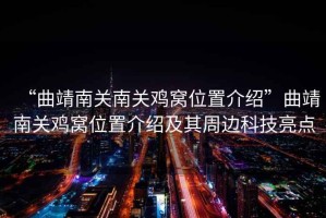 “曲靖南關南關雞窩位置介紹”曲靖南關雞窩位置介紹及其周邊科技亮點