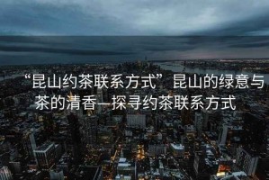 “昆山約茶聯(lián)系方式”昆山的綠意與茶的清香—探尋約茶聯(lián)系方式