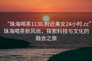 “珠海喝茶1130.附近美女24小時.cc”珠海喝茶新風(fēng)尚，探索科技與文化的融合之旅