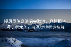 曝鳳凰傳奇演唱會(huì)取消，真相揭曉，與手表無(wú)關(guān)，網(wǎng)友紛紛表示理解