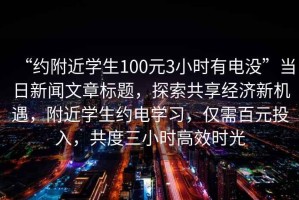 “約附近學(xué)生100元3小時有電沒”當(dāng)日新聞文章標(biāo)題，探索共享經(jīng)濟(jì)新機(jī)遇，附近學(xué)生約電學(xué)習(xí)，僅需百元投入，共度三小時高效時光