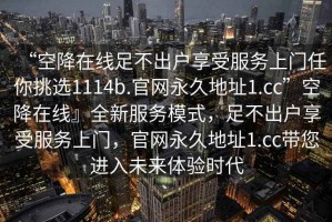 “空降在線足不出戶享受服務(wù)上門任你挑選1114b.官網(wǎng)永久地址1.cc”空降在線』全新服務(wù)模式，足不出戶享受服務(wù)上門，官網(wǎng)永久地址1.cc帶您進入未來體驗時代