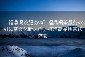 “福鼎喝茶服務(wù)vx”福鼎喝茶服務(wù)vx，引領(lǐng)茶文化新風(fēng)尚，打造高品質(zhì)茶飲體驗(yàn)