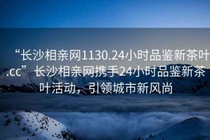 “長(zhǎng)沙相親網(wǎng)1130.24小時(shí)品鑒新茶葉.cc”長(zhǎng)沙相親網(wǎng)攜手24小時(shí)品鑒新茶葉活動(dòng)，引領(lǐng)城市新風(fēng)尚