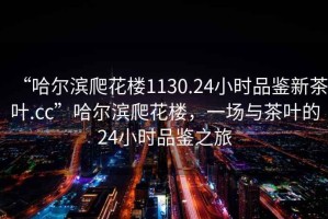 “哈爾濱爬花樓1130.24小時品鑒新茶葉.cc”哈爾濱爬花樓，一場與茶葉的24小時品鑒之旅