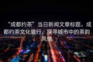 “成都約茶”當(dāng)日新聞文章標(biāo)題，成都約茶文化盛行，探尋城市中的茶韻風(fēng)情