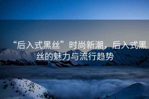 “后入式黑絲”時(shí)尚新潮，后入式黑絲的魅力與流行趨勢(shì)