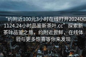 “約附近100元3小時在線打開2024DD1124.24小時品鑒新茶葉.cc”探索新茶葉品鑒之旅，約附近嘗鮮，在線體驗(yàn)與更多驚喜等你來發(fā)現(xiàn)