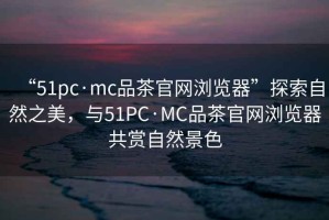 “51pc·mc品茶官網(wǎng)瀏覽器”探索自然之美，與51PC·MC品茶官網(wǎng)瀏覽器共賞自然景色