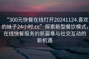 “300元快餐在線打開20241124.喜歡的妹子24小時.cc”探索新型餐飲模式，在線快餐服務(wù)的新篇章與社交互動的新機遇