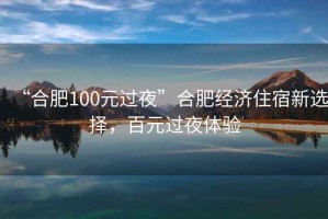 “合肥100元過夜”合肥經(jīng)濟(jì)住宿新選擇，百元過夜體驗