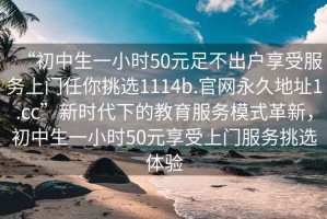 “初中生一小時50元足不出戶享受服務(wù)上門任你挑選1114b.官網(wǎng)永久地址1.cc”新時代下的教育服務(wù)模式革新，初中生一小時50元享受上門服務(wù)挑選體驗
