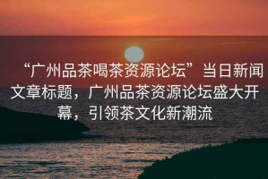 “廣州品茶喝茶資源論壇”當(dāng)日新聞文章標(biāo)題，廣州品茶資源論壇盛大開幕，引領(lǐng)茶文化新潮流