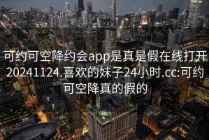 可約可空降約會app是真是假在線打開20241124.喜歡的妹子24小時.cc:可約可空降真的假的