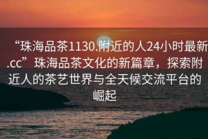 “珠海品茶1130.附近的人24小時最新.cc”珠海品茶文化的新篇章，探索附近人的茶藝世界與全天候交流平臺的崛起