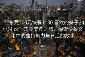 “東莞300元快餐1130.喜歡的妹子24小時.cc”東莞美食之旅，探索快餐文化中的獨特魅力與背后的故事