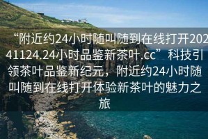 “附近約24小時(shí)隨叫隨到在線打開20241124.24小時(shí)品鑒新茶葉.cc”科技引領(lǐng)茶葉品鑒新紀(jì)元，附近約24小時(shí)隨叫隨到在線打開體驗(yàn)新茶葉的魅力之旅