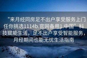 “來月經(jīng)同房足不出戶享受服務(wù)上門任你挑選1114b.官網(wǎng)備用1.中國”科技賦能生活，足不出戶享受智能服務(wù)，月經(jīng)期間也能無憂生活指南