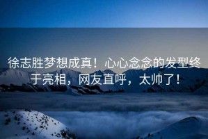 徐志勝夢(mèng)想成真！心心念念的發(fā)型終于亮相，網(wǎng)友直呼，太帥了！