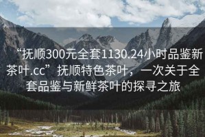 “撫順300元全套1130.24小時品鑒新茶葉.cc”撫順特色茶葉，一次關(guān)于全套品鑒與新鮮茶葉的探尋之旅