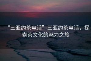 “三亞約茶電話(huà)”三亞約茶電話(huà)，探索茶文化的魅力之旅