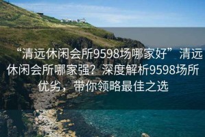 “清遠休閑會所9598場哪家好”清遠休閑會所哪家強？深度解析9598場所優(yōu)劣，帶你領(lǐng)略最佳之選