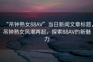 “吊鐘熟女88AV”當(dāng)日新聞文章標(biāo)題，吊鐘熟女風(fēng)潮再起，探索88AV的新魅力