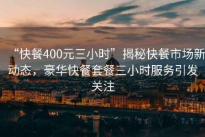 “快餐400元三小時(shí)”揭秘快餐市場新動(dòng)態(tài)，豪華快餐套餐三小時(shí)服務(wù)引發(fā)關(guān)注