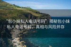 “包小妹私人電話號碼”揭秘包小妹私人電話號碼，真相與風險并存
