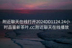 附近聊天在線打開2024DD1124.24小時品鑒新茶葉.cc:附近聊天在線播放