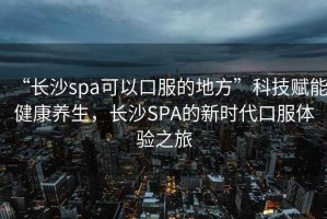 “長(zhǎng)沙spa可以口服的地方”科技賦能健康養(yǎng)生，長(zhǎng)沙SPA的新時(shí)代口服體驗(yàn)之旅